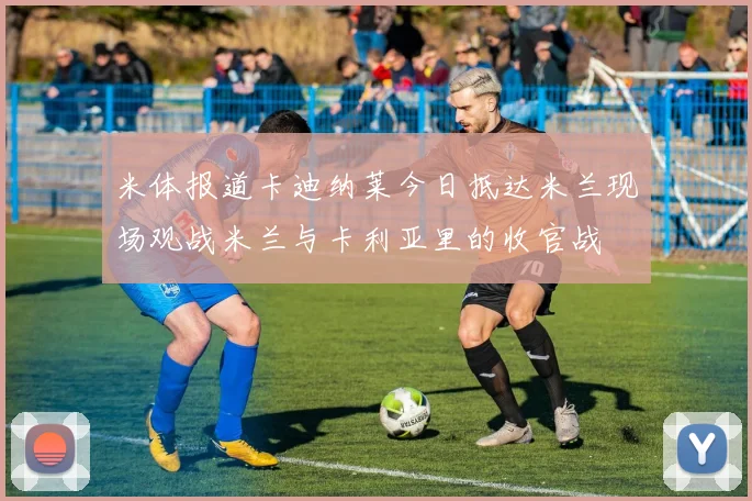 米体报道卡迪纳莱今日抵达米兰现场观战米兰与卡利亚里的收官战