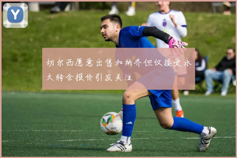 切尔西愿意出售加纳乔但仅接受永久转会报价引发关注