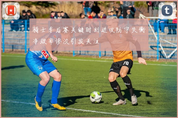 骑士季后赛关键时刻进攻防守失衡净效率惨淡引发关注