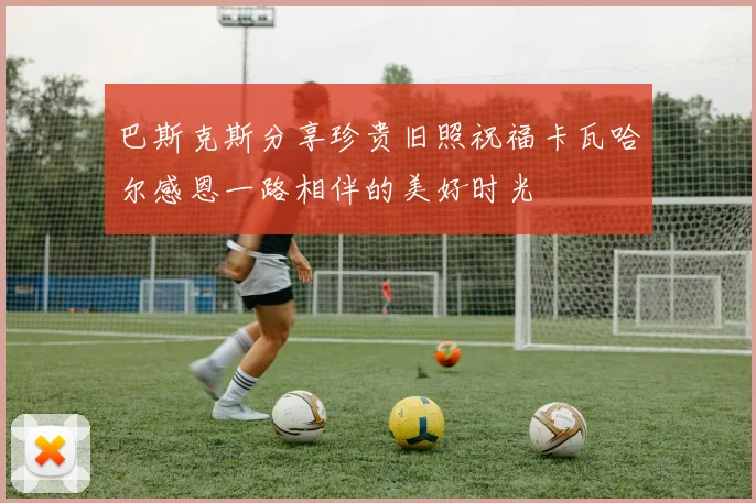 巴斯克斯分享珍贵旧照祝福卡瓦哈尔感恩一路相伴的美好时光