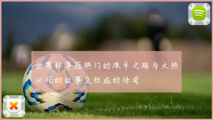 世界杯争冠热门的艰辛之路与大热必死的故事交织成的传奇