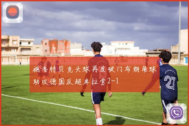 施洛特贝克头球再度破门布朗角球助攻德国反超库拉索2-1