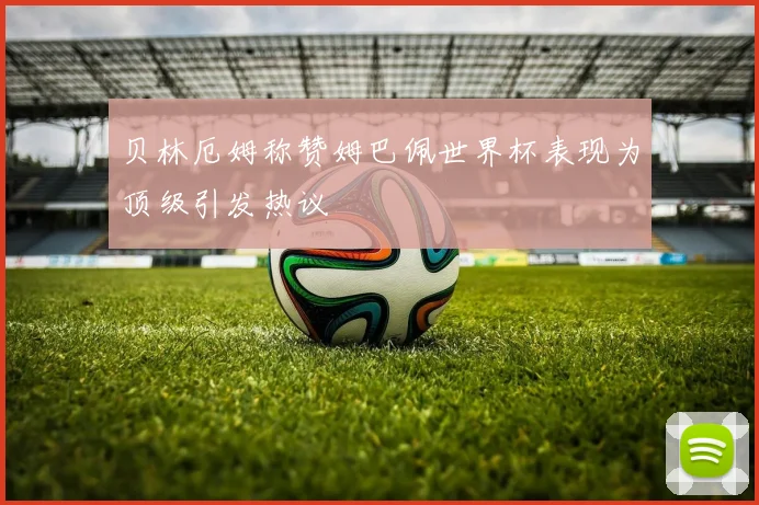 贝林厄姆称赞姆巴佩世界杯表现为顶级引发热议