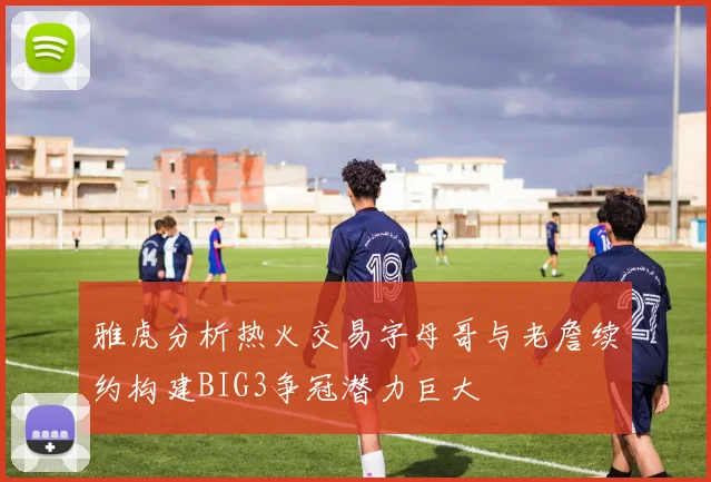 雅虎分析热火交易字母哥与老詹续约构建BIG3争冠潜力巨大