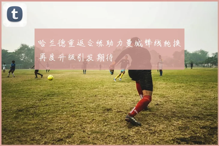 哈兰德重返合练助力曼城锋线轮换再度升级引发期待