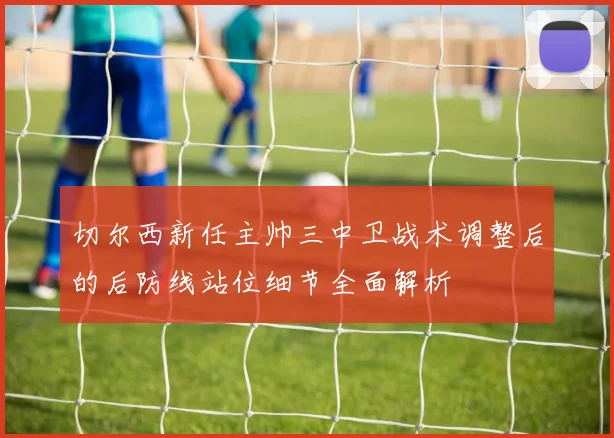 切尔西新任主帅三中卫战术调整后的后防线站位细节全面解析