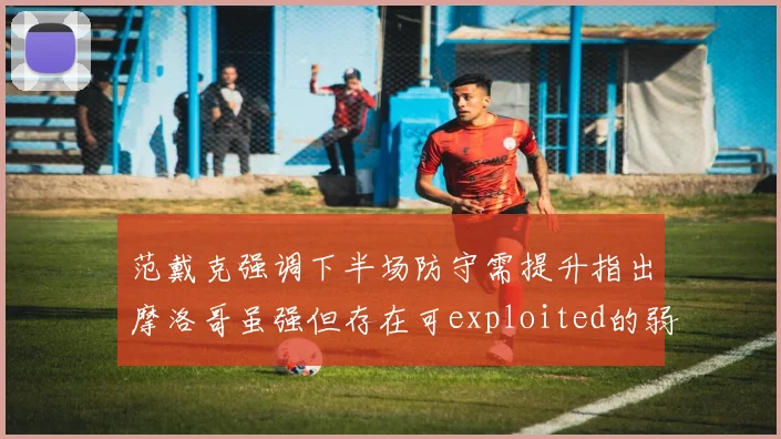 范戴克强调下半场防守需提升指出摩洛哥虽强但存在可exploited的弱点