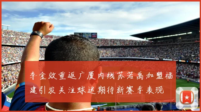 李金效重返广厦内线苏若禹加盟福建引发关注球迷期待新赛季表现