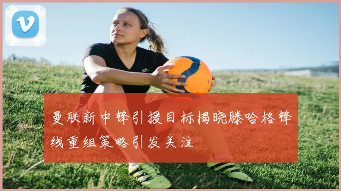 曼联新中锋引援目标揭晓滕哈格锋线重组策略引发关注