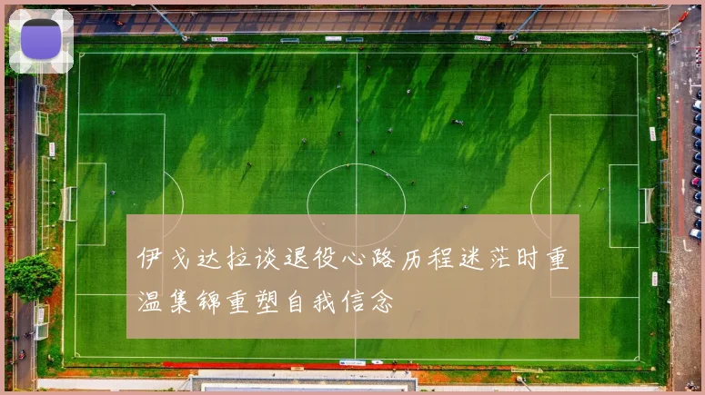 伊戈达拉谈退役心路历程迷茫时重温集锦重塑自我信念