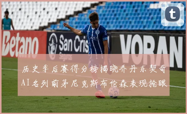 历史季后赛得分榜揭晓乔丹东契奇AI名列前茅尼克斯布伦森表现抢眼