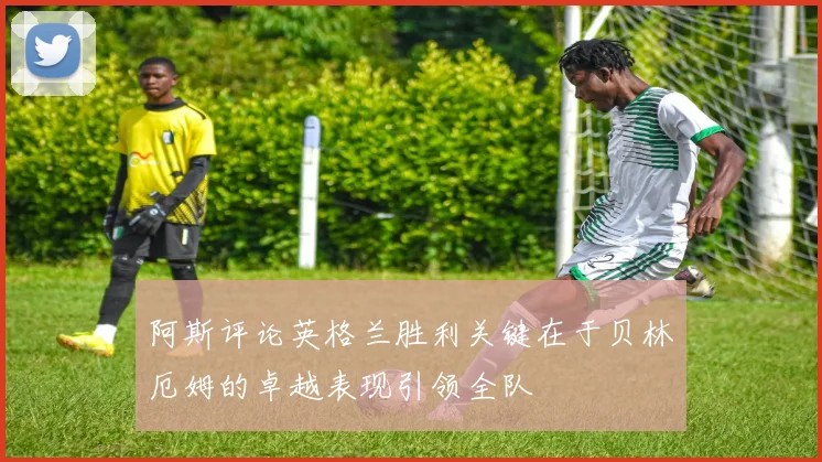 阿斯评论英格兰胜利关键在于贝林厄姆的卓越表现引领全队