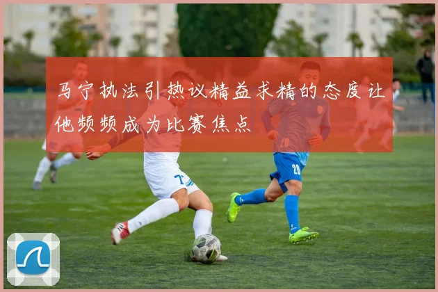 马宁执法引热议精益求精的态度让他频频成为比赛焦点