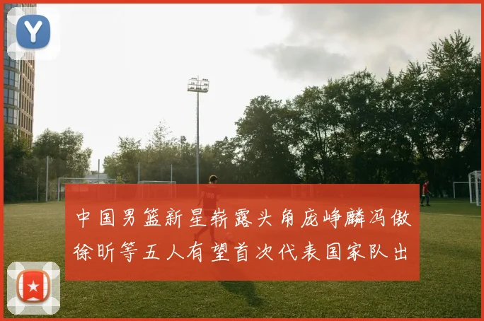 中国男篮新星崭露头角庞峥麟冯傲徐昕等五人有望首次代表国家队出战