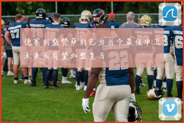 德塞利盛赞萨利巴为当今最佳中卫未来或有望加盟皇马