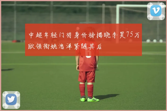 中超年轻门将身价榜揭晓李昊75万欧领衔姚浩洋紧随其后