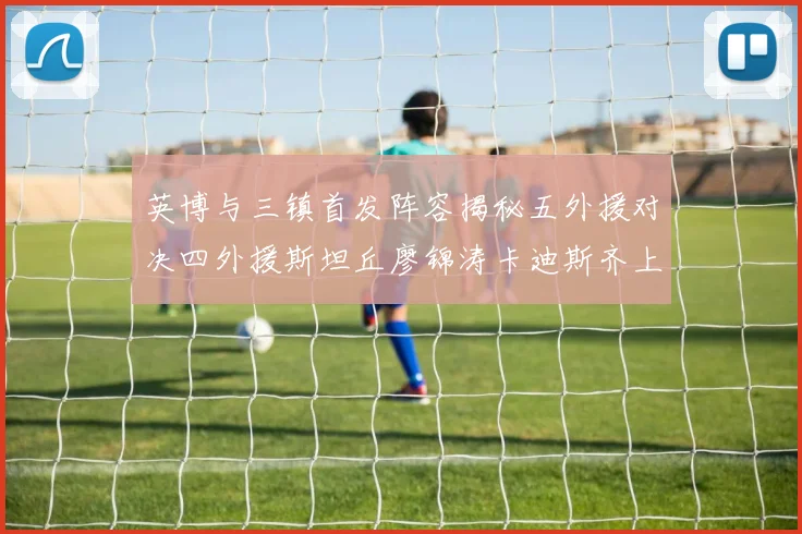 英博与三镇首发阵容揭秘五外援对决四外援斯坦丘廖锦涛卡迪斯齐上阵