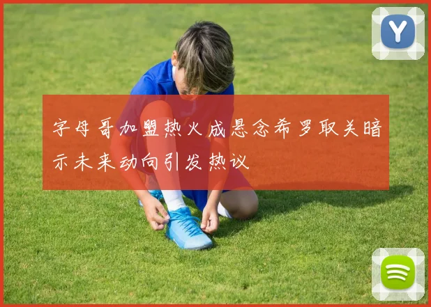字母哥加盟热火成悬念希罗取关暗示未来动向引发热议