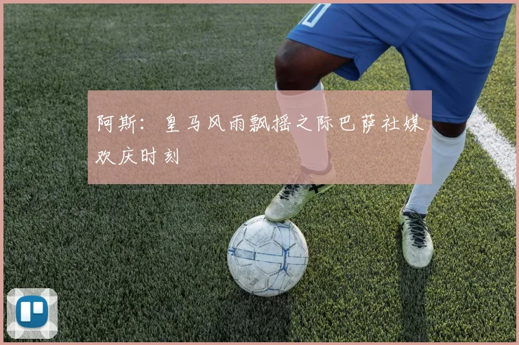 阿斯：皇马风雨飘摇之际巴萨社媒欢庆时刻
