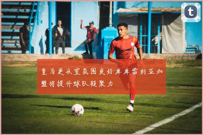 皇马更衣室氛围良好库库雷利亚加盟将提升球队凝聚力
