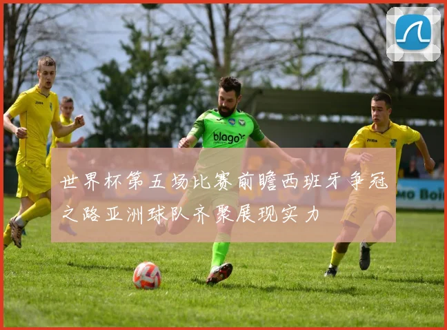 世界杯第五场比赛前瞻西班牙争冠之路亚洲球队齐聚展现实力