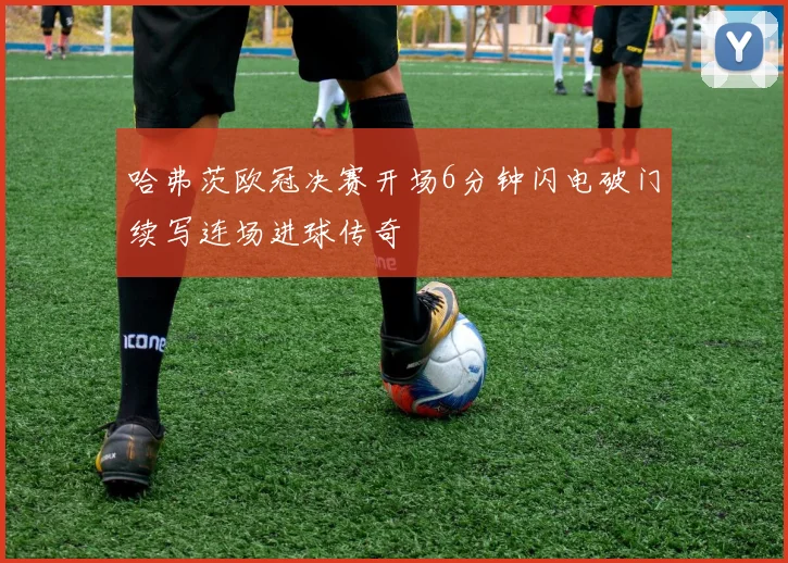 哈弗茨欧冠决赛开场6分钟闪电破门续写连场进球传奇