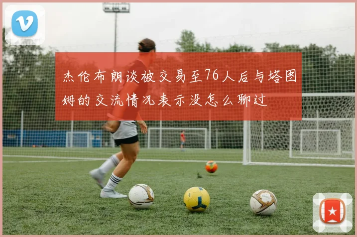 杰伦布朗谈被交易至76人后与塔图姆的交流情况表示没怎么聊过