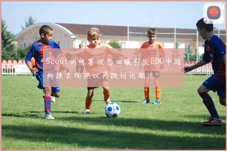 Scout训练赛状态回暖引发EDG中路轮换去向热议再掀讨论潮流