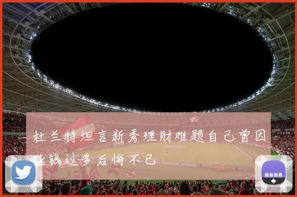 杜兰特坦言新秀理财难题自己曾因花钱过多后悔不已