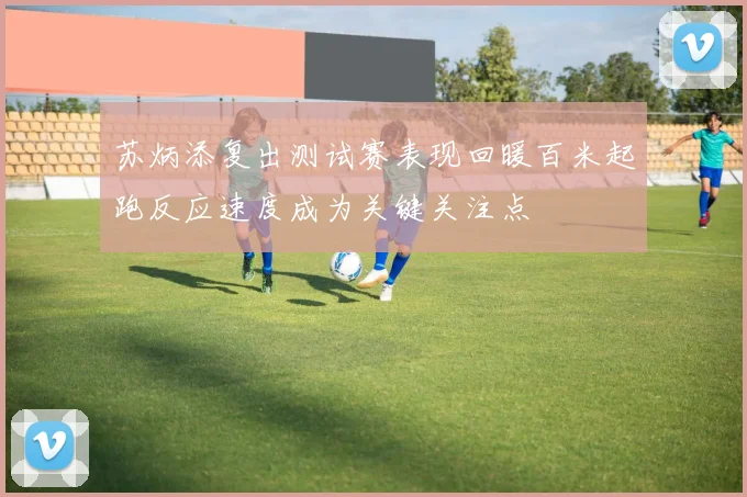 苏炳添复出测试赛表现回暖百米起跑反应速度成为关键关注点