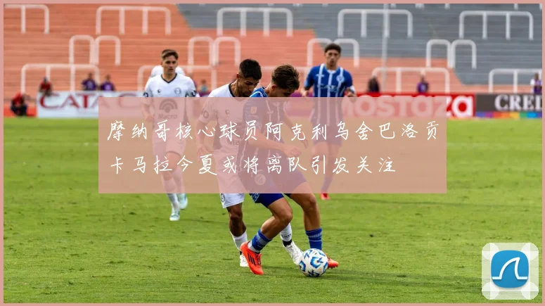摩纳哥核心球员阿克利乌舍巴洛贡卡马拉今夏或将离队引发关注