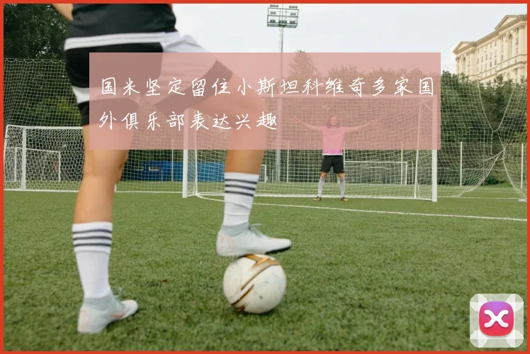 国米坚定留住小斯坦科维奇多家国外俱乐部表达兴趣