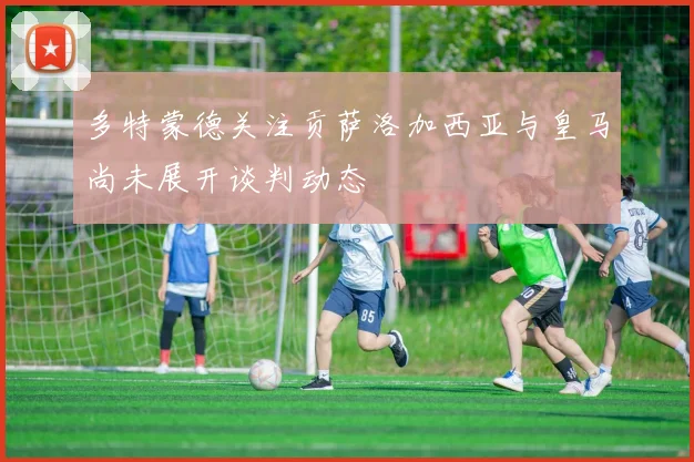 多特蒙德关注贡萨洛加西亚与皇马尚未展开谈判动态