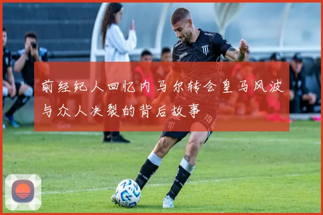 前经纪人回忆内马尔转会皇马风波与众人决裂的背后故事